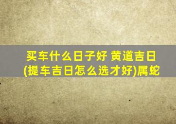 买车什么日子好 黄道吉日(提车吉日怎么选才好)属蛇